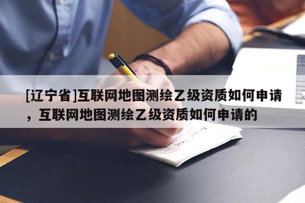 [辽宁省]互联网地图测绘乙级资质如何申请，互联网地图测绘乙级资质如何申请的