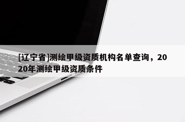 [辽宁省]测绘甲级资质机构名单查询，2020年测绘甲级资质条件