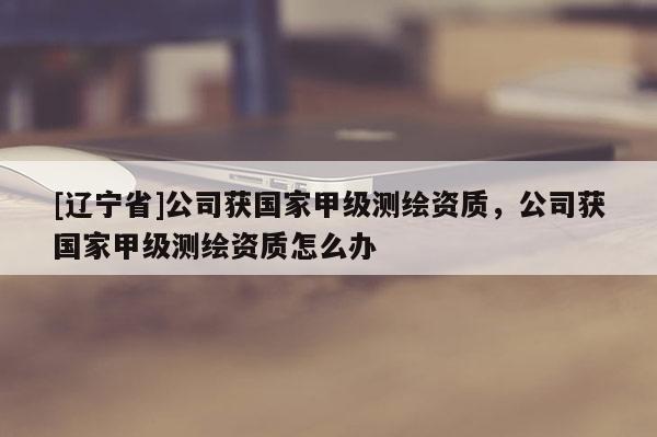[辽宁省]公司获国家甲级测绘资质，公司获国家甲级测绘资质怎么办