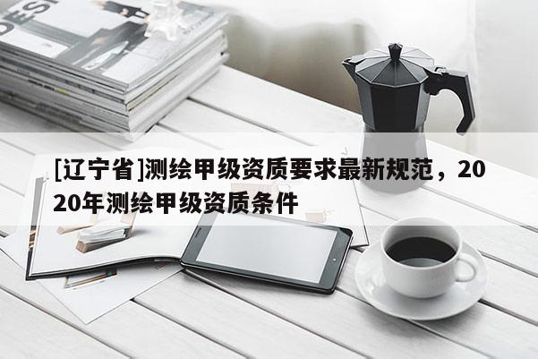 [辽宁省]测绘甲级资质要求最新规范，2020年测绘甲级资质条件