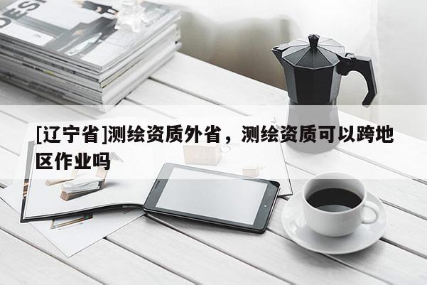 [辽宁省]测绘资质外省，测绘资质可以跨地区作业吗