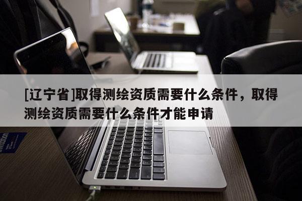 [辽宁省]取得测绘资质需要什么条件，取得测绘资质需要什么条件才能申请