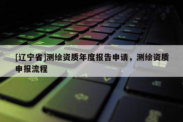 [辽宁省]测绘资质年度报告申请，测绘资质申报流程