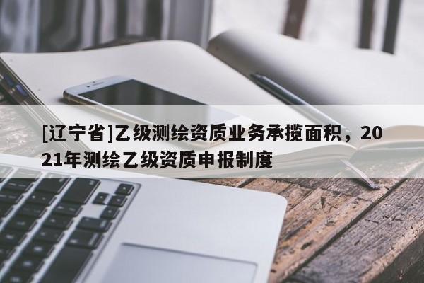 [辽宁省]乙级测绘资质业务承揽面积，2021年测绘乙级资质申报制度