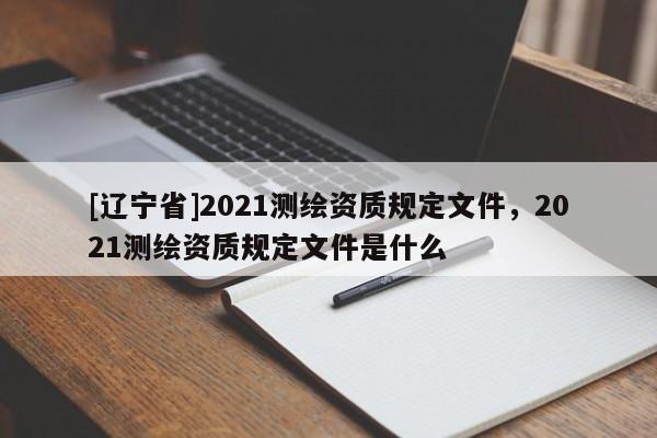 [辽宁省]2021测绘资质规定文件，2021测绘资质规定文件是什么