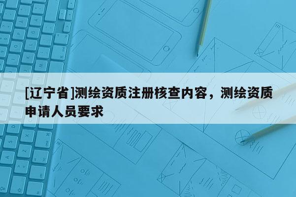 [辽宁省]测绘资质注册核查内容，测绘资质申请人员要求
