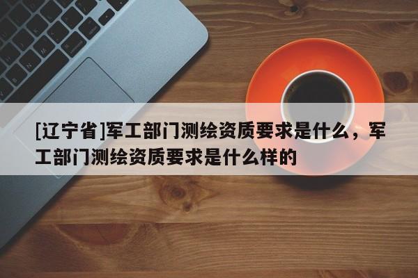 [辽宁省]军工部门测绘资质要求是什么，军工部门测绘资质要求是什么样的
