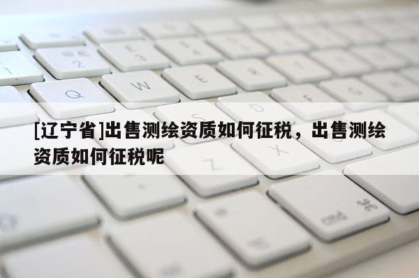 [辽宁省]出售测绘资质如何征税，出售测绘资质如何征税呢