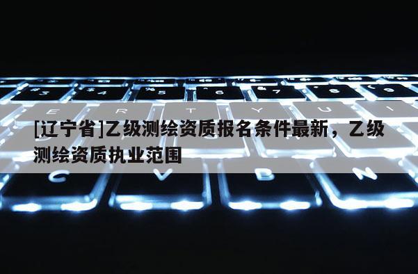 [辽宁省]乙级测绘资质报名条件最新，乙级测绘资质执业范围