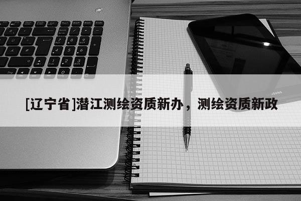 [辽宁省]潜江测绘资质新办，测绘资质新政