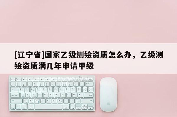 [辽宁省]国家乙级测绘资质怎么办，乙级测绘资质满几年申请甲级