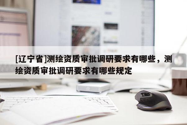 [辽宁省]测绘资质审批调研要求有哪些，测绘资质审批调研要求有哪些规定