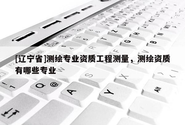[辽宁省]测绘专业资质工程测量，测绘资质有哪些专业
