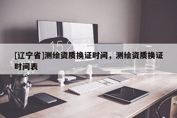 [辽宁省]测绘资质换证时间，测绘资质换证时间表