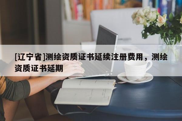 [辽宁省]测绘资质证书延续注册费用，测绘资质证书延期