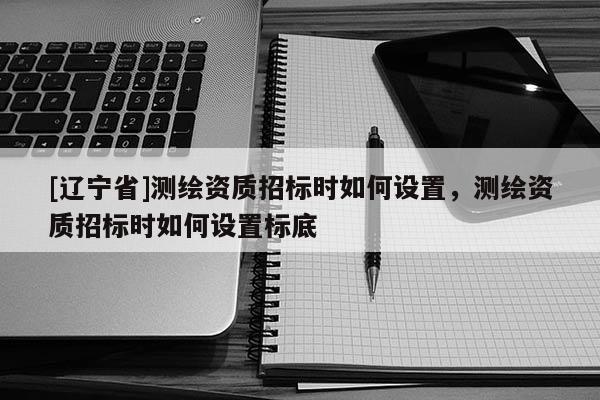 [辽宁省]测绘资质招标时如何设置，测绘资质招标时如何设置标底