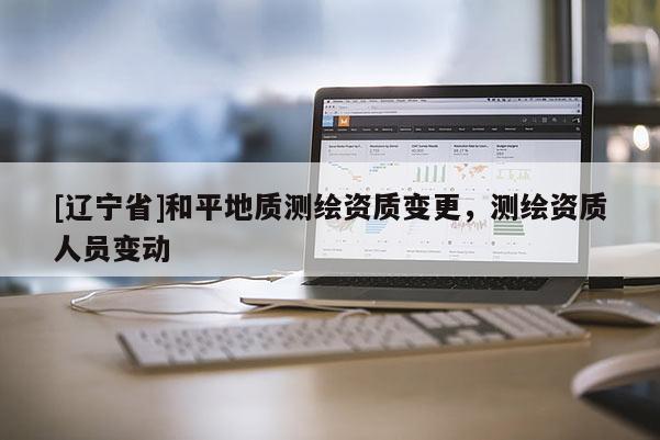 [辽宁省]和平地质测绘资质变更，测绘资质人员变动