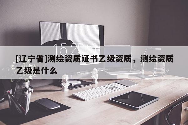 [辽宁省]测绘资质证书乙级资质，测绘资质乙级是什么