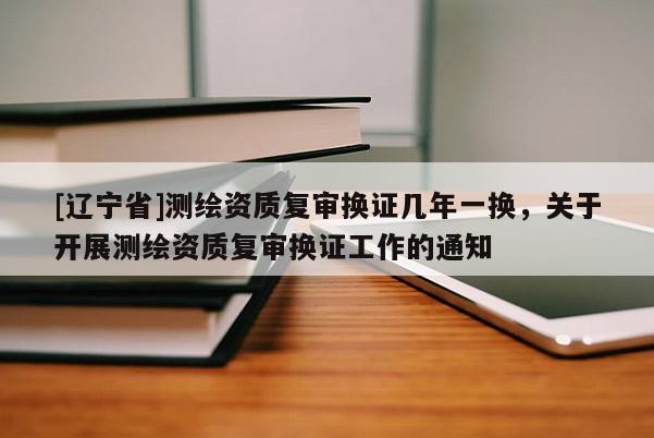 [辽宁省]测绘资质复审换证几年一换，关于开展测绘资质复审换证工作的通知