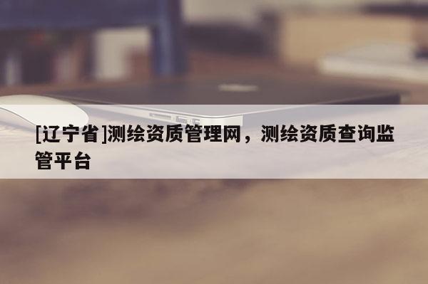 [辽宁省]测绘资质管理网，测绘资质查询监管平台