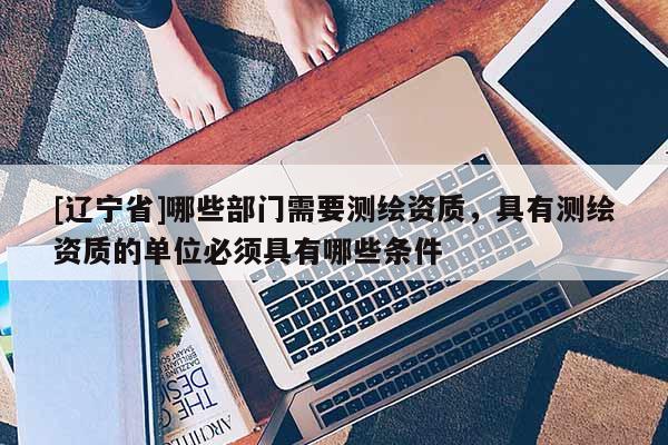 [辽宁省]哪些部门需要测绘资质，具有测绘资质的单位必须具有哪些条件
