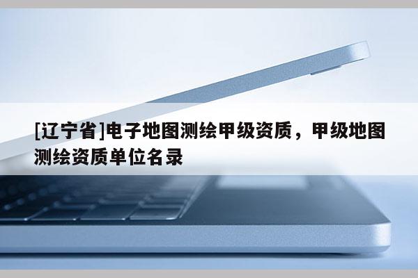 [辽宁省]电子地图测绘甲级资质，甲级地图测绘资质单位名录