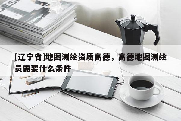 [辽宁省]地图测绘资质高德，高德地图测绘员需要什么条件