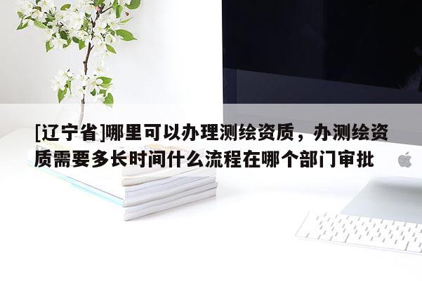 [辽宁省]哪里可以办理测绘资质，办测绘资质需要多长时间什么流程在哪个部门审批