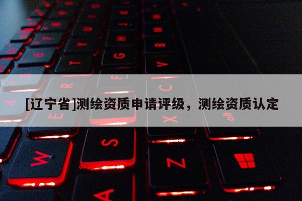 [辽宁省]测绘资质申请评级，测绘资质认定