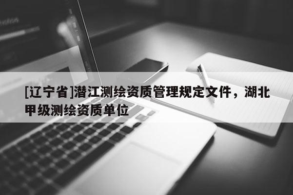 [辽宁省]潜江测绘资质管理规定文件，湖北甲级测绘资质单位