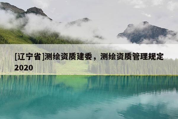 [辽宁省]测绘资质建委，测绘资质管理规定2020