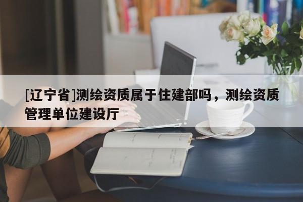 [辽宁省]测绘资质属于住建部吗，测绘资质管理单位建设厅