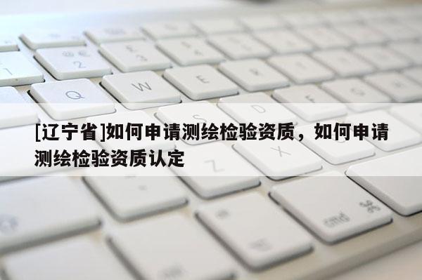 [辽宁省]如何申请测绘检验资质，如何申请测绘检验资质认定