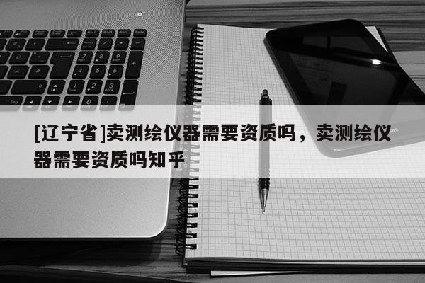 [辽宁省]卖测绘仪器需要资质吗，卖测绘仪器需要资质吗知乎