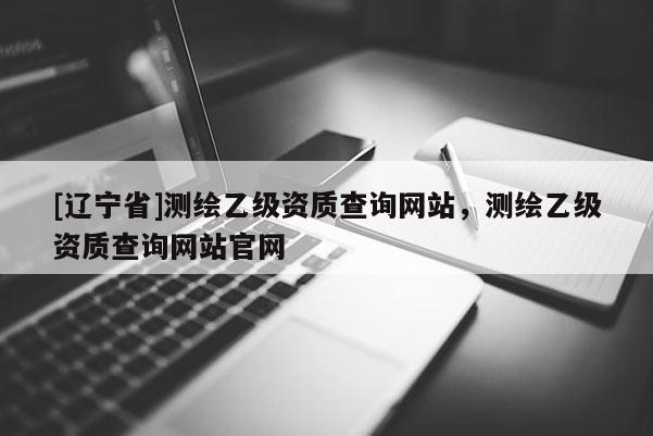 [辽宁省]测绘乙级资质查询网站，测绘乙级资质查询网站官网