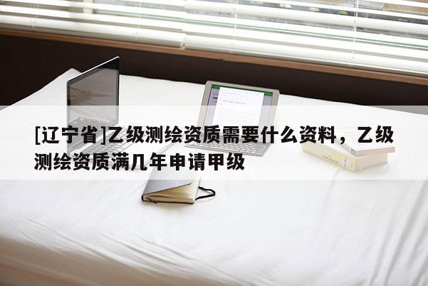 [辽宁省]乙级测绘资质需要什么资料，乙级测绘资质满几年申请甲级