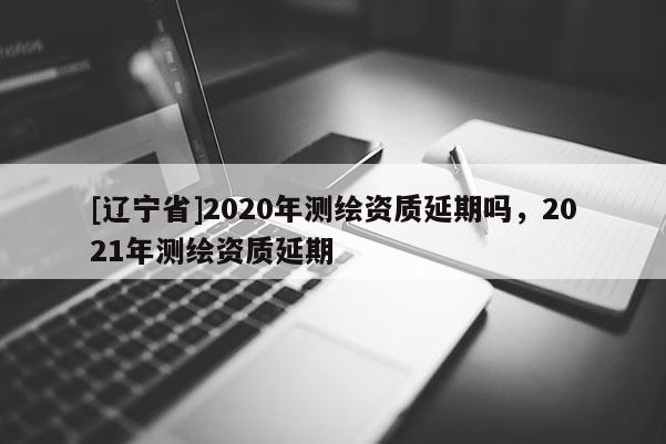 [辽宁省]2020年测绘资质延期吗，2021年测绘资质延期