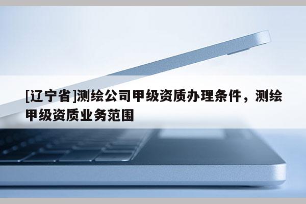 [辽宁省]测绘公司甲级资质办理条件，测绘甲级资质业务范围