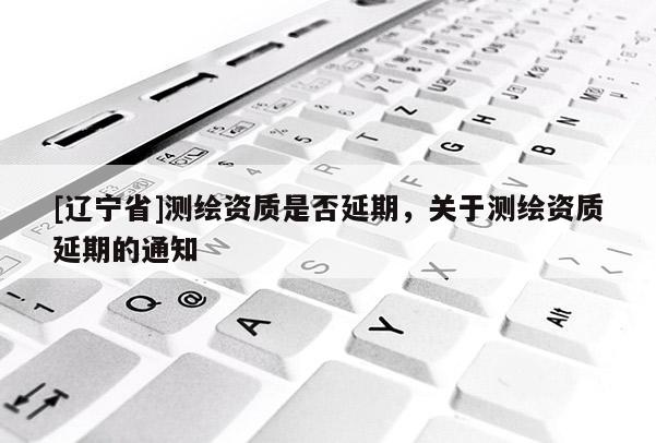[辽宁省]测绘资质是否延期，关于测绘资质延期的通知