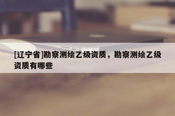[辽宁省]勘察测绘乙级资质，勘察测绘乙级资质有哪些