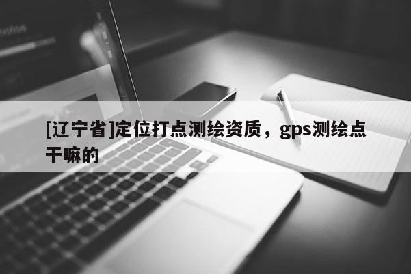 [辽宁省]定位打点测绘资质，gps测绘点干嘛的