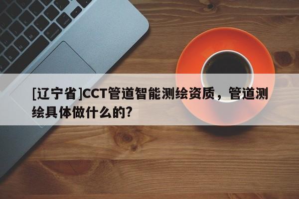 [辽宁省]CCT管道智能测绘资质，管道测绘具体做什么的?