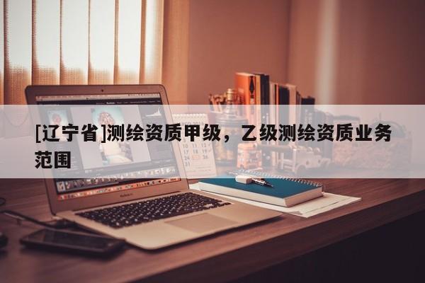 [辽宁省]测绘资质甲级，乙级测绘资质业务范围