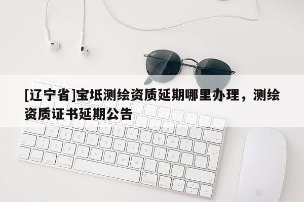 [辽宁省]宝坻测绘资质延期哪里办理，测绘资质证书延期公告