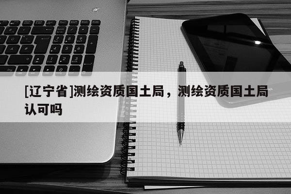 [辽宁省]测绘资质国土局，测绘资质国土局认可吗