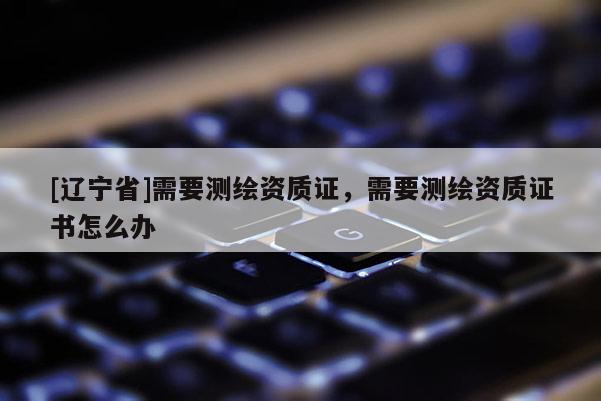 [辽宁省]需要测绘资质证，需要测绘资质证书怎么办