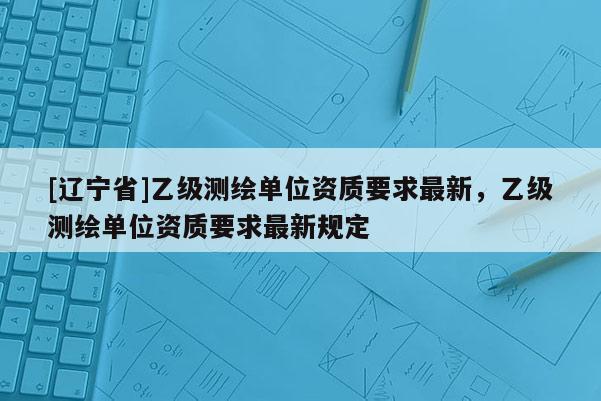 [辽宁省]乙级测绘单位资质要求最新，乙级测绘单位资质要求最新规定
