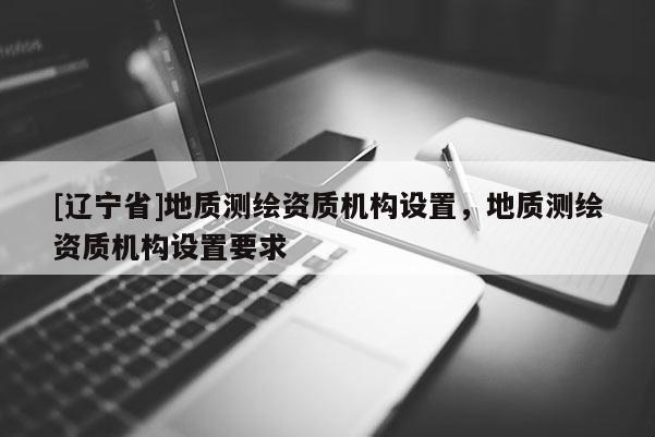 [辽宁省]地质测绘资质机构设置，地质测绘资质机构设置要求