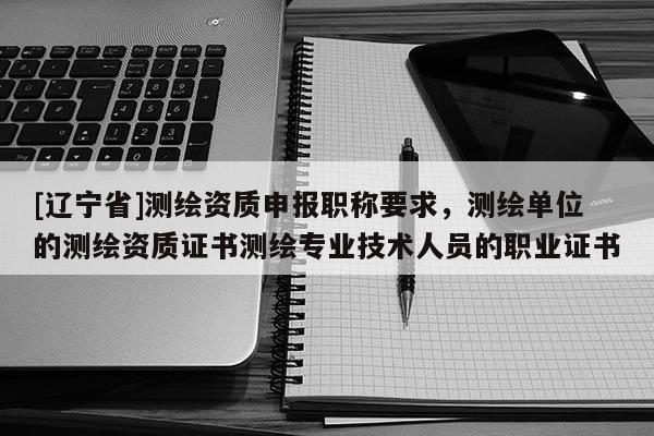 [辽宁省]测绘资质申报职称要求，测绘单位的测绘资质证书测绘专业技术人员的职业证书