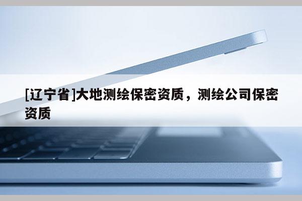 [辽宁省]大地测绘保密资质，测绘公司保密资质